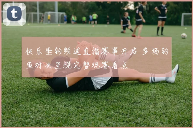 快乐垂钓频道直播赛事开启 多场钓鱼对决呈现完整观赛看点