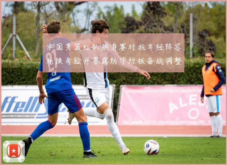 中国男篮红队热身赛对抗年轻阵容轮换考验并暴露防守短板备战调整方向