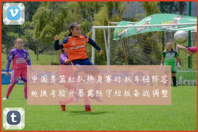 中国男篮红队热身赛对抗年轻阵容轮换考验并暴露防守短板备战调整方向