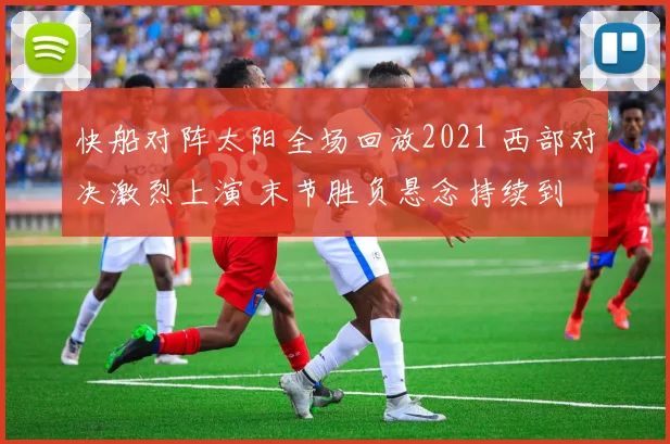 快船对阵太阳全场回放2021 西部对决激烈上演 末节胜负悬念持续到
