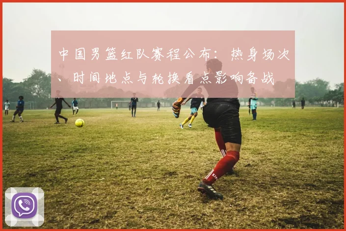 中国男篮红队赛程公布：热身场次、时间地点与轮换看点影响备战