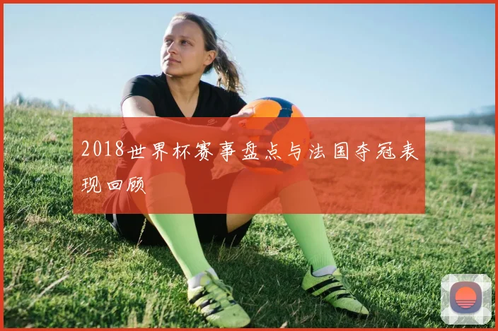 2018世界杯赛事盘点与法国夺冠表现回顾
