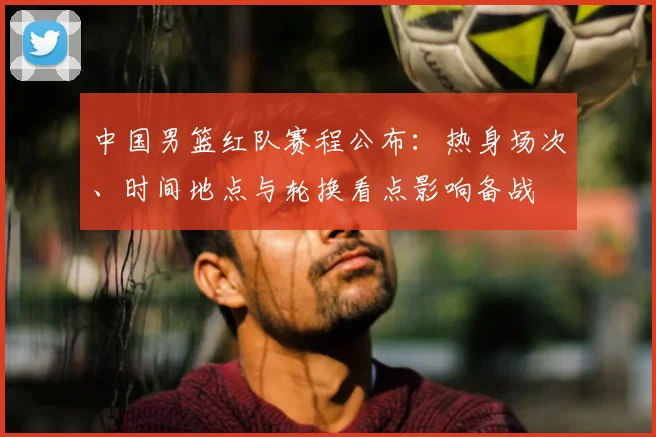 中国男篮红队赛程公布：热身场次、时间地点与轮换看点影响备战