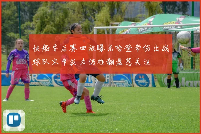 快船季后赛回放曝光哈登带伤出战球队末节发力仍难翻盘惹关注