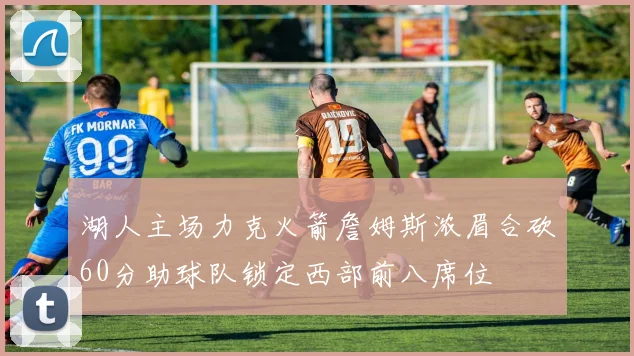 湖人主场力克火箭詹姆斯浓眉合砍60分助球队锁定西部前八席位