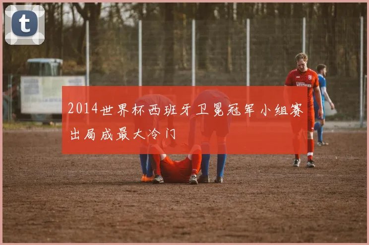 2014世界杯西班牙卫冕冠军小组赛出局成最大冷门