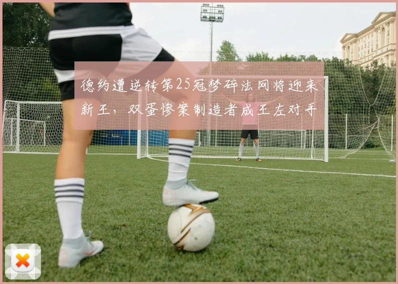 德约遭逆转第25冠梦碎法网将迎来新王，双蛋惨案制造者成王左对手