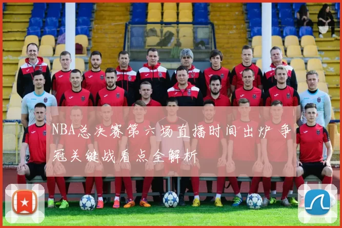NBA总决赛第六场直播时间出炉 争冠关键战看点全解析