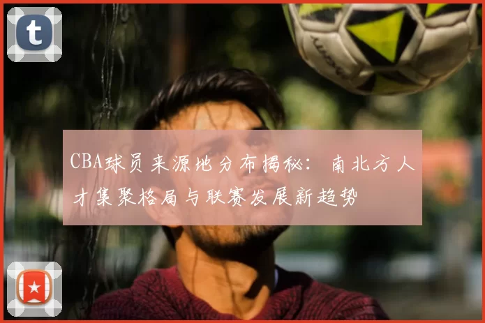 CBA球员来源地分布揭秘:南北方人才集聚格局与联赛发展新趋势