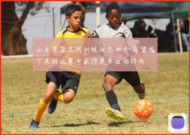 山东男篮吴珂训练状态回升 有望接下来的比赛中获得更多出场时间