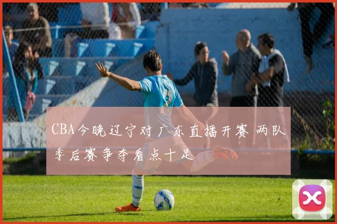 CBA今晚辽宁对广东直播开赛 两队季后赛争夺看点十足