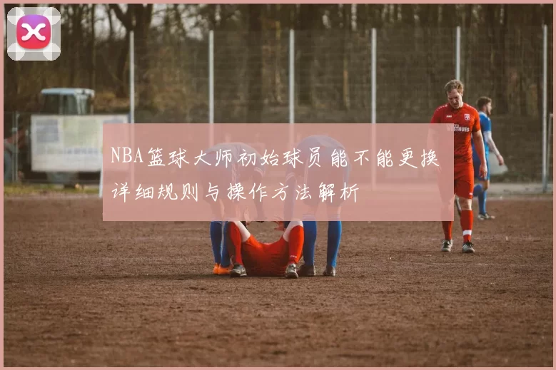 NBA篮球大师初始球员能不能更换 详细规则与操作方法解析