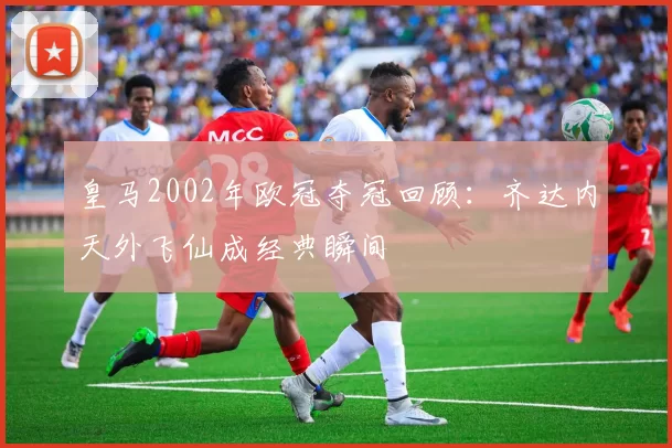 皇马2002年欧冠夺冠回顾：齐达内天外飞仙成经典瞬间