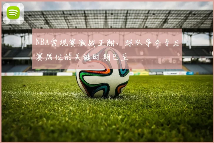 NBA常规赛激战正酣,球队争夺季后赛席位的关键时期已至