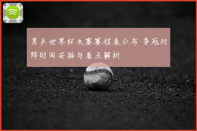 男乒世界杯决赛赛程表公布 争冠对阵时间安排与看点解析