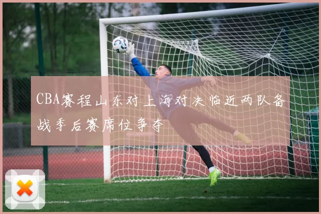 CBA赛程山东对上海对决临近两队备战季后赛席位争夺