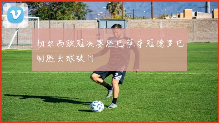 切尔西欧冠决赛胜巴萨夺冠德罗巴制胜头球破门