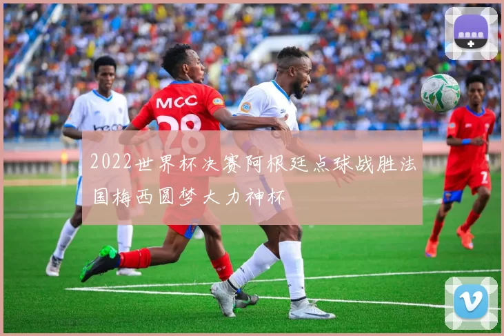 2022世界杯决赛阿根廷点球战胜法国梅西圆梦大力神杯