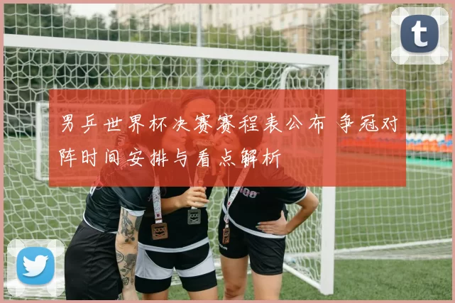 男乒世界杯决赛赛程表公布 争冠对阵时间安排与看点解析