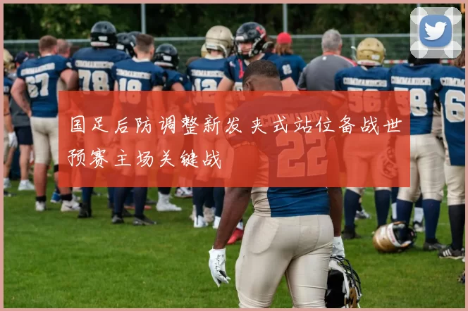 国足后防调整新发夹式站位备战世预赛主场关键战