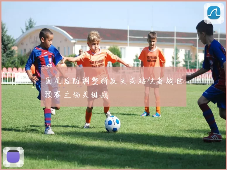 国足后防调整新发夹式站位备战世预赛主场关键战