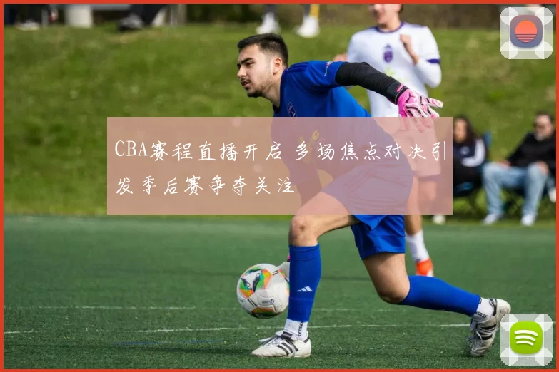 CBA赛程直播开启 多场焦点对决引发季后赛争夺关注