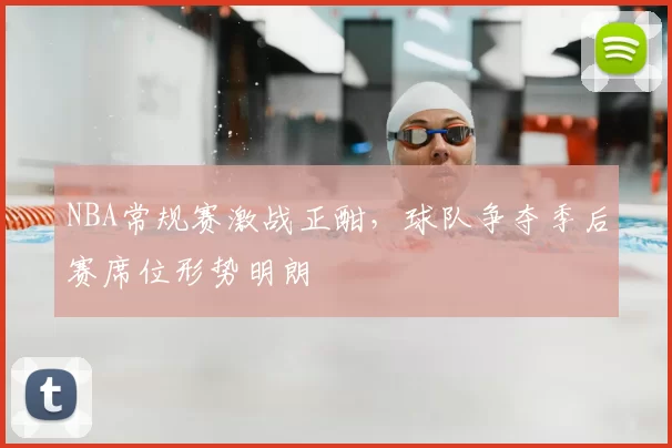 NBA常规赛激战正酣,球队争夺季后赛席位形势明朗