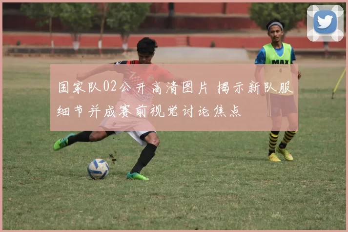 国家队02公开高清图片 揭示新队服细节并成赛前视觉讨论焦点