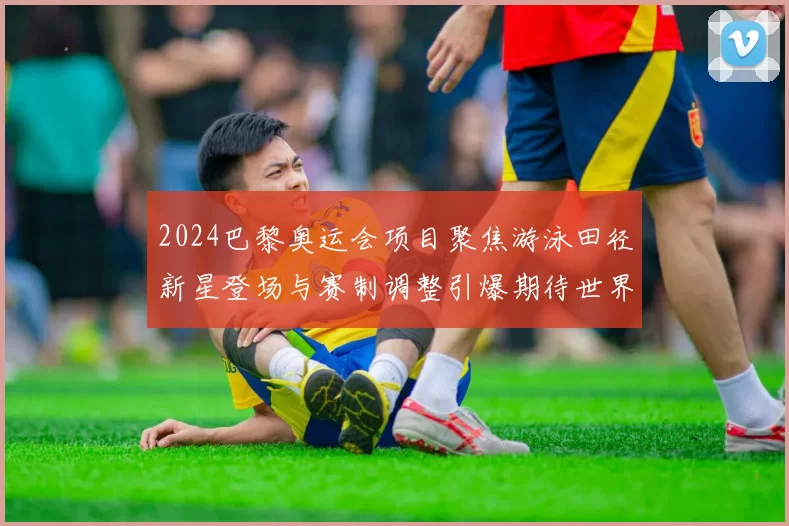 2024巴黎奥运会项目聚焦游泳田径新星登场与赛制调整引爆期待世界记录