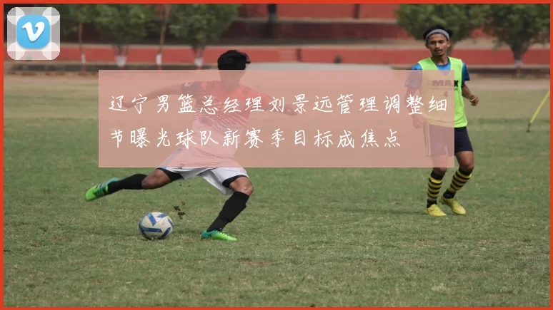 辽宁男篮总经理刘景远管理调整细节曝光球队新赛季目标成焦点