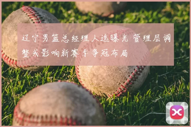 辽宁男篮总经理人选曝光 管理层调整或影响新赛季争冠布局