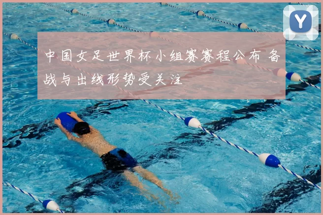 中国女足世界杯小组赛赛程公布 备战与出线形势受关注