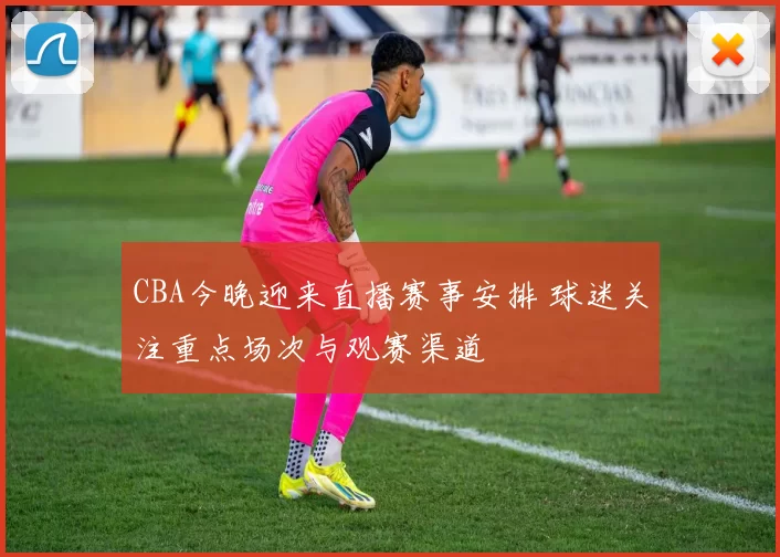 CBA今晚迎来直播赛事安排 球迷关注重点场次与观赛渠道