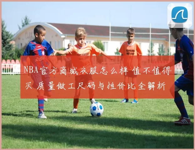 NBA官方商城衣服怎么样 值不值得买 质量做工尺码与性价比全解析