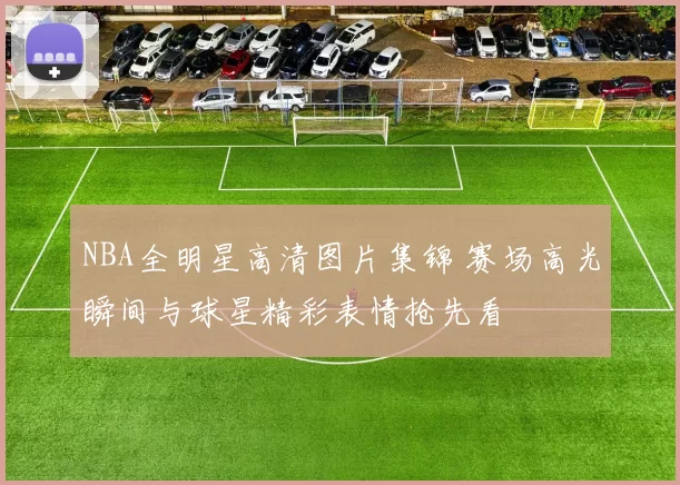 NBA全明星高清图片集锦 赛场高光瞬间与球星精彩表情抢先看