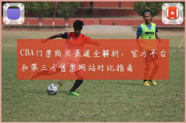 CBA门票购买渠道全解析,官方平台和第三方售票网站对比指南