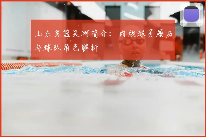 山东男篮吴珂简介：内线球员履历与球队角色解析