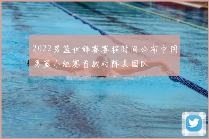 2022男篮世锦赛赛程时间公布中国男篮小组赛首战对阵美国队