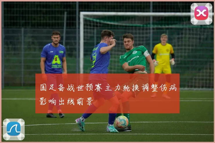 国足备战世预赛主力轮换调整伤病影响出线前景