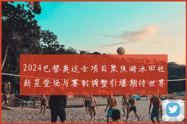 2024巴黎奥运会项目聚焦游泳田径新星登场与赛制调整引爆期待世界记录