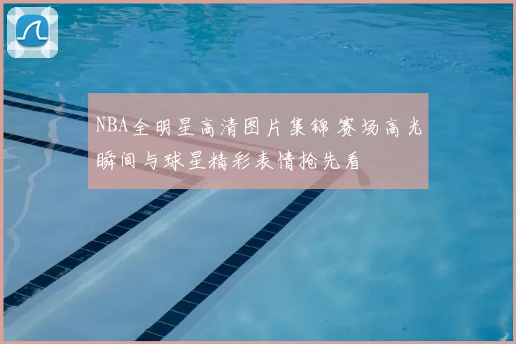 NBA全明星高清图片集锦 赛场高光瞬间与球星精彩表情抢先看