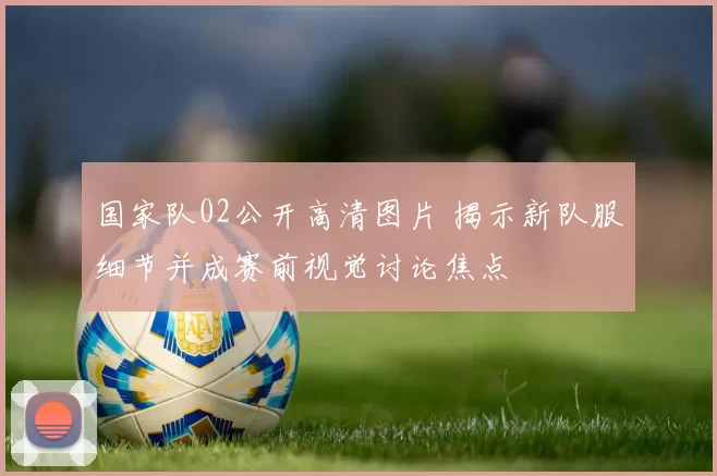国家队02公开高清图片 揭示新队服细节并成赛前视觉讨论焦点