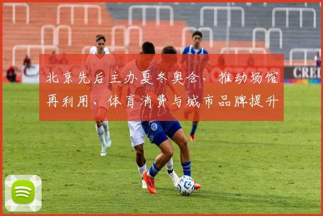 北京先后主办夏冬奥会,推动场馆再利用、体育消费与城市品牌提升