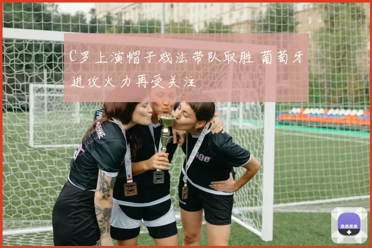 C罗上演帽子戏法带队取胜 葡萄牙进攻火力再受关注