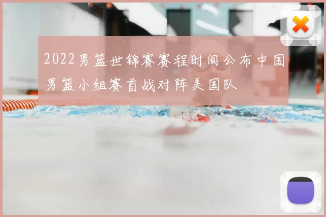 2022男篮世锦赛赛程时间公布中国男篮小组赛首战对阵美国队